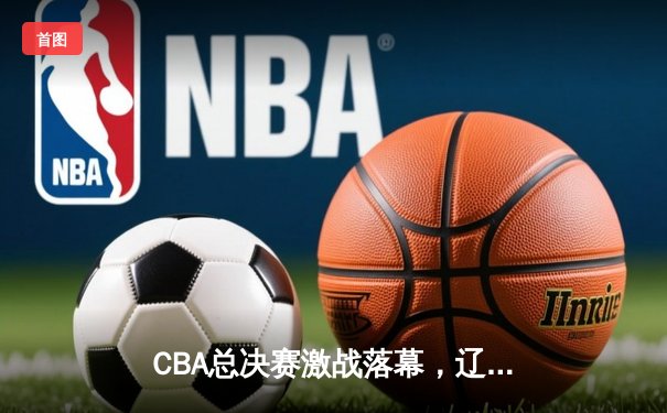 CBA总决赛激战落幕，辽宁男篮四连冠创造历史