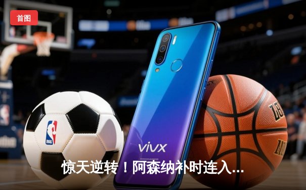 惊天逆转！阿森纳补时连入两球2-1绝杀曼联，哈弗茨传射建功