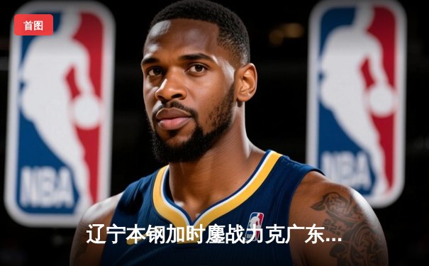 辽宁本钢加时鏖战力克广东宏远，总比分3-2挺进CBA总决赛