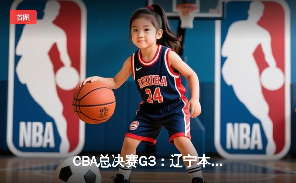 CBA总决赛G3：辽宁本钢逆转新疆广汇，大比分2-1领先